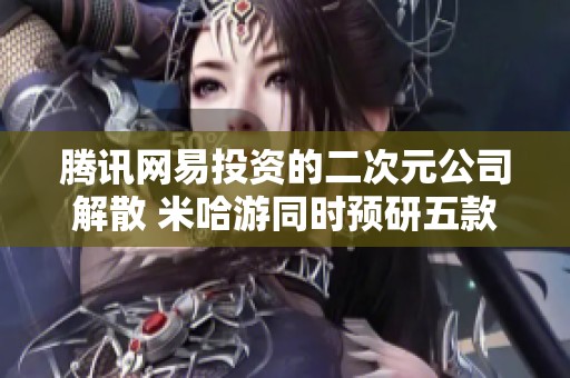 腾讯网易投资的二次元公司解散 米哈游同时预研五款新游戏