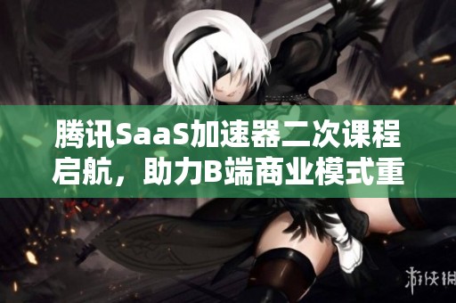 腾讯SaaS加速器二次课程启航，助力B端商业模式重构与创新