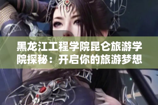 黑龙江工程学院昆仑旅游学院探秘：开启你的旅游梦想之旅