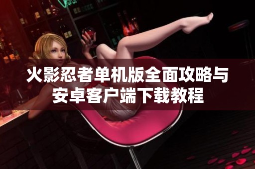 火影忍者单机版全面攻略与安卓客户端下载教程