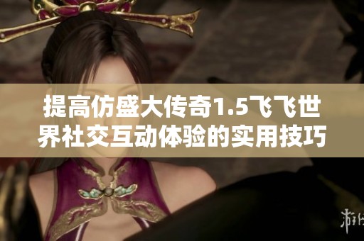 提高仿盛大传奇1.5飞飞世界社交互动体验的实用技巧与方法