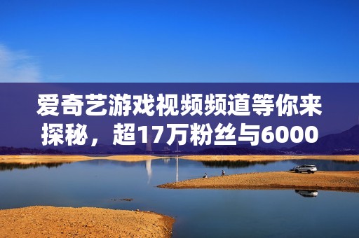 爱奇艺游戏视频频道等你来探秘，超17万粉丝与6000作品等你观看