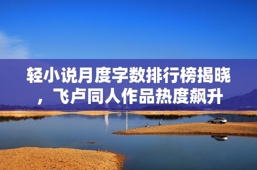 轻小说月度字数排行榜揭晓，飞卢同人作品热度飙升