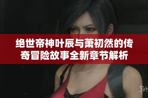绝世帝神叶辰与萧初然的传奇冒险故事全新章节解析