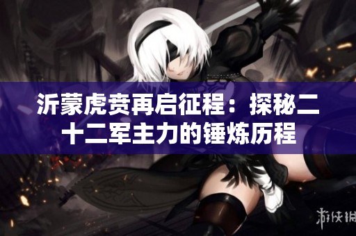沂蒙虎贲再启征程：探秘二十二军主力的锤炼历程