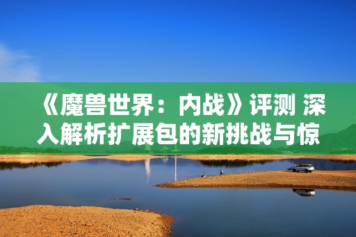 《魔兽世界：内战》评测 深入解析扩展包的新挑战与惊喜体验