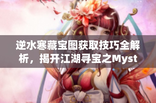 逆水寒藏宝图获取技巧全解析，揭开江湖寻宝之Mystery