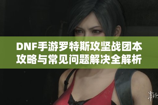 DNF手游罗特斯攻坚战团本攻略与常见问题解决全解析
