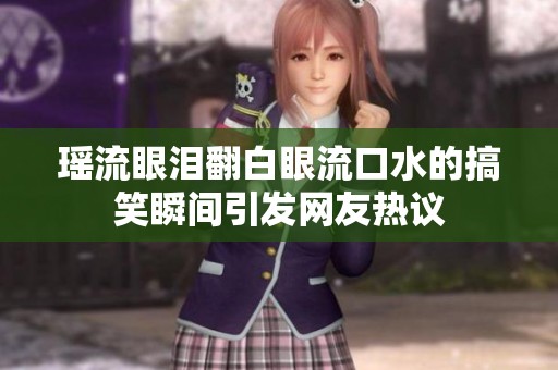 瑶流眼泪翻白眼流口水的搞笑瞬间引发网友热议