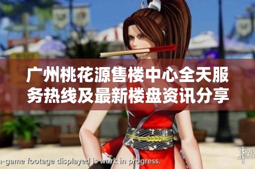 广州桃花源售楼中心全天服务热线及最新楼盘资讯分享