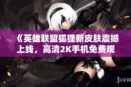 《英雄联盟狐狸新皮肤震撼上线，高清2K手机免费观看》