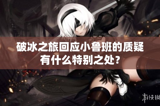 破冰之旅回应小鲁班的质疑有什么特别之处？