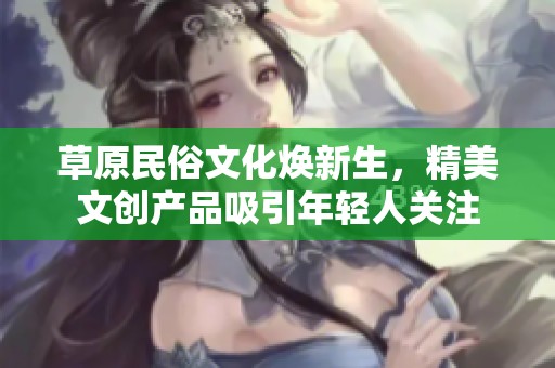 草原民俗文化焕新生，精美文创产品吸引年轻人关注