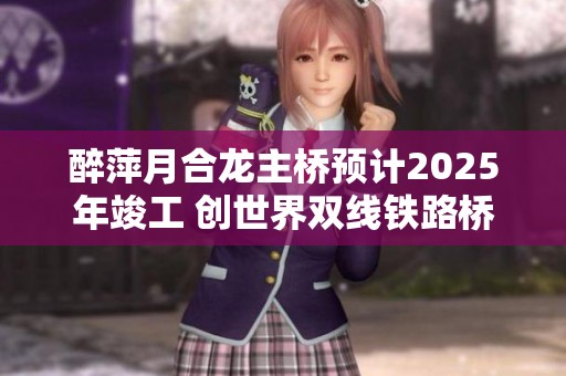 醉萍月合龙主桥预计2025年竣工 创世界双线铁路桥最大跨度纪录