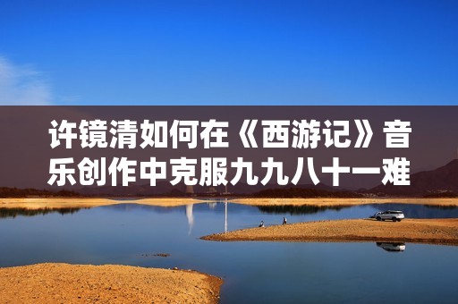 许镜清如何在《西游记》音乐创作中克服九九八十一难