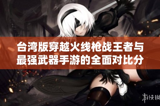 台湾版穿越火线枪战王者与最强武器手游的全面对比分析