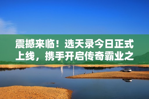 震撼来临！选天录今日正式上线，携手开启传奇霸业之旅