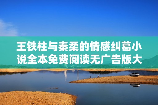 王铁柱与秦柔的情感纠葛小说全本免费阅读无广告版大揭秘