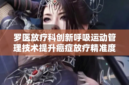 罗医放疗科创新呼吸运动管理技术提升癌症放疗精准度