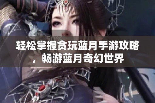 轻松掌握贪玩蓝月手游攻略，畅游蓝月奇幻世界