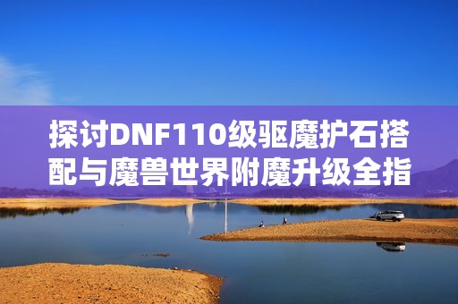 探讨DNF110级驱魔护石搭配与魔兽世界附魔升级全指南
