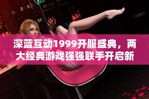 深蓝互动1999开服盛典，两大经典游戏强强联手开启新篇章