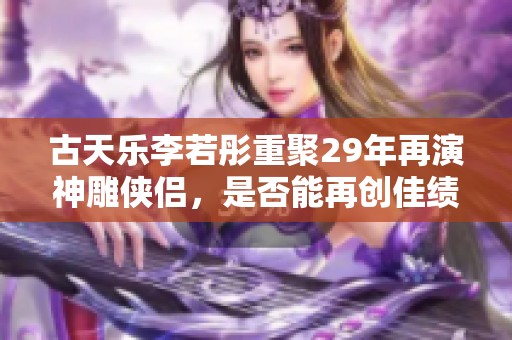 古天乐李若彤重聚29年再演神雕侠侣，是否能再创佳绩