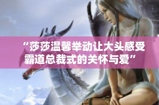 “莎莎温馨举动让大头感受霸道总裁式的关怀与爱”