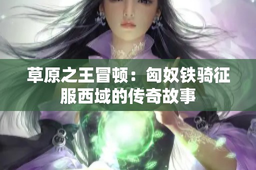 草原之王冒顿：匈奴铁骑征服西域的传奇故事