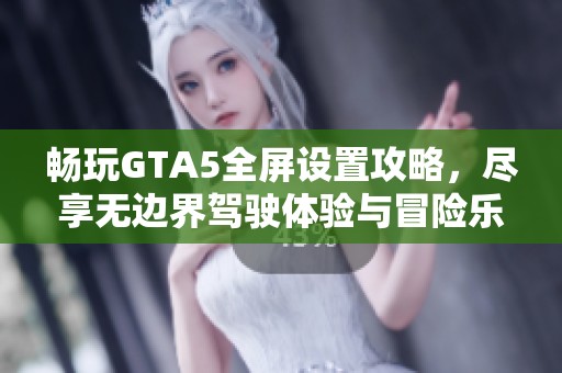 畅玩GTA5全屏设置攻略，尽享无边界驾驶体验与冒险乐趣