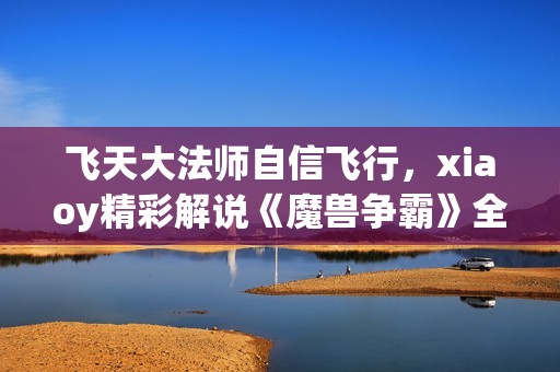 飞天大法师自信飞行，xiaoy精彩解说《魔兽争霸》全程回顾