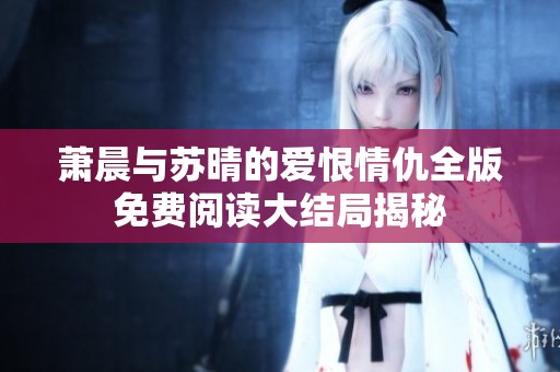 萧晨与苏晴的爱恨情仇全版免费阅读大结局揭秘