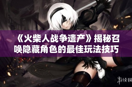 《火柴人战争遗产》揭秘召唤隐藏角色的最佳玩法技巧