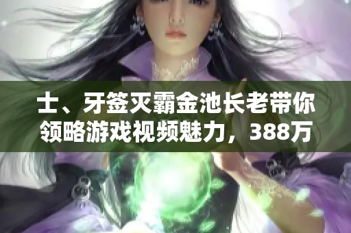 士、牙签灭霸金池长老带你领略游戏视频魅力，388万粉丝狂欢!