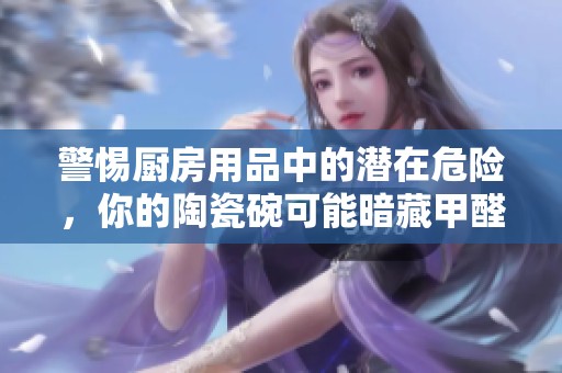 警惕厨房用品中的潜在危险，你的陶瓷碗可能暗藏甲醛
