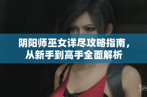 阴阳师巫女详尽攻略指南，从新手到高手全面解析