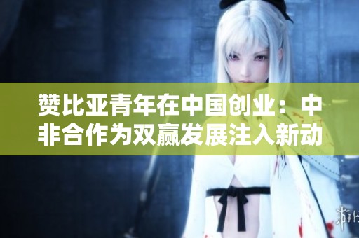 赞比亚青年在中国创业：中非合作为双赢发展注入新动力