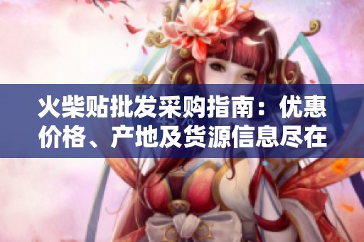 火柴贴批发采购指南：优惠价格、产地及货源信息尽在阿里巴巴