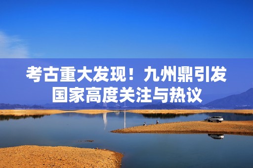考古重大发现！九州鼎引发国家高度关注与热议