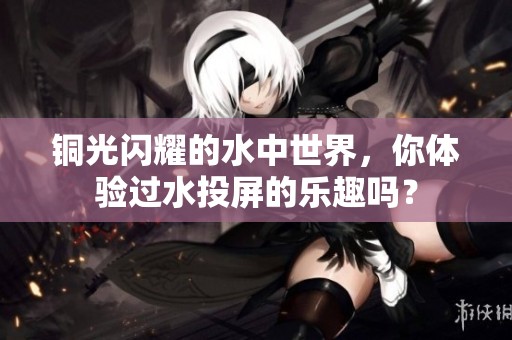 铜光闪耀的水中世界，你体验过水投屏的乐趣吗？