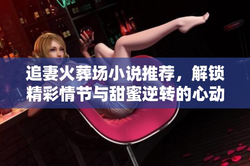 追妻火葬场小说推荐，解锁精彩情节与甜蜜逆转的心动之旅