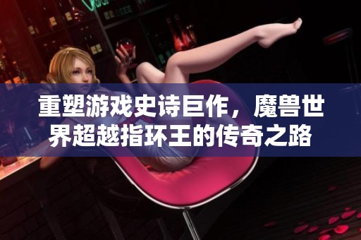 重塑游戏史诗巨作，魔兽世界超越指环王的传奇之路