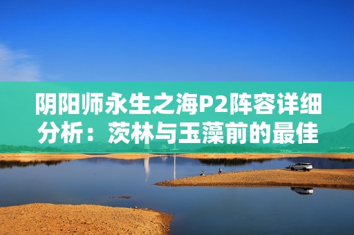 阴阳师永生之海P2阵容详细分析：茨林与玉藻前的最佳搭配策略