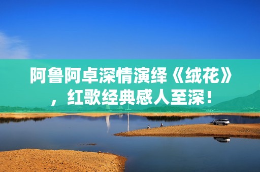 阿鲁阿卓深情演绎《绒花》，红歌经典感人至深！