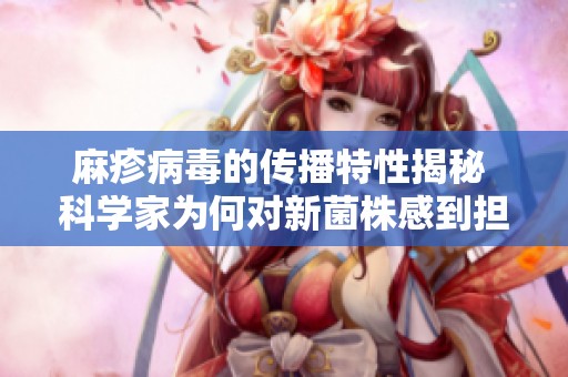 麻疹病毒的传播特性揭秘 科学家为何对新菌株感到担忧