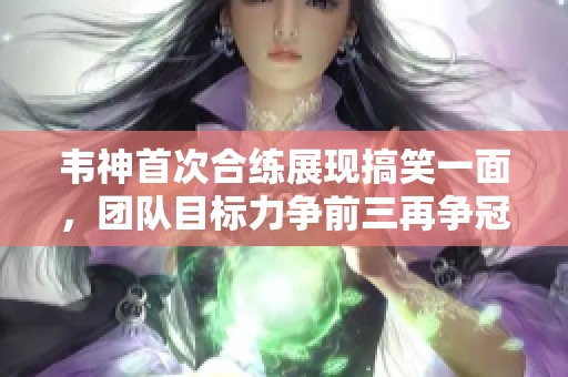 韦神首次合练展现搞笑一面，团队目标力争前三再争冠！