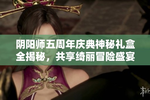 阴阳师五周年庆典神秘礼盒全揭秘，共享绮丽冒险盛宴