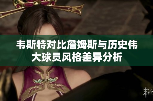 韦斯特对比詹姆斯与历史伟大球员风格差异分析