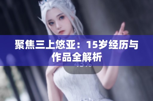 聚焦三上悠亚：15岁经历与作品全解析