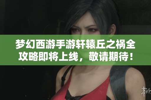 梦幻西游手游轩辕丘之祸全攻略即将上线，敬请期待！